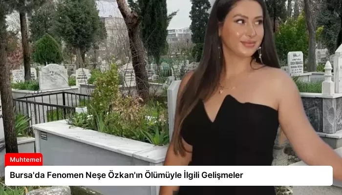 Bursa’da Fenomen Neşe Özkan’ın Ölümüyle İlgili Gelişmeler