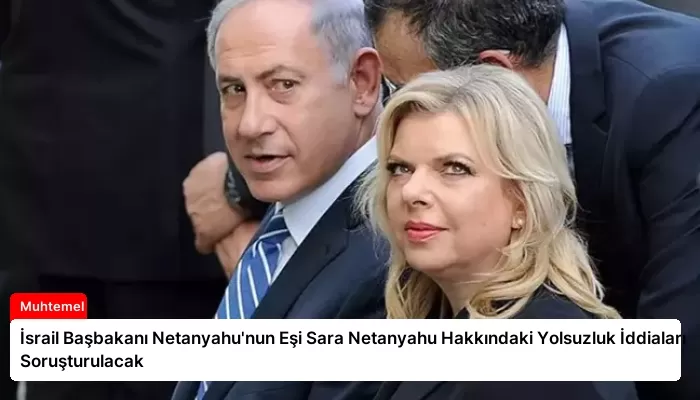 İsrail Başbakanı Netanyahu’nun Eşi Sara Netanyahu Hakkındaki Yolsuzluk İddiaları Soruşturulacak