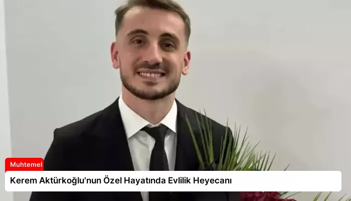 Kerem Aktürkoğlu’nun Özel Hayatında Evlilik Heyecanı