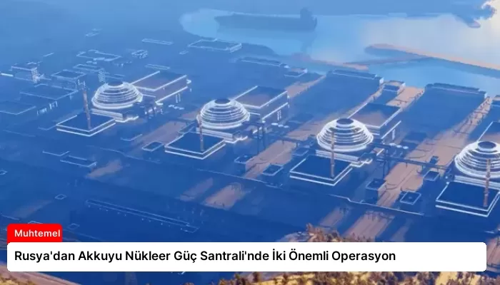 Rusya’dan Akkuyu Nükleer Güç Santrali’nde İki Önemli Operasyon