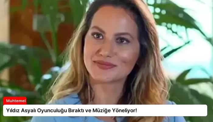 Yıldız Asyalı Oyunculuğu Bıraktı ve Müziğe Yöneliyor!