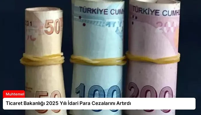 Ticaret Bakanlığı 2025 Yılı İdari Para Cezalarını Artırdı