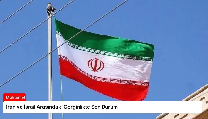 İran ve İsrail Arasındaki Gerginlikte Son Durum