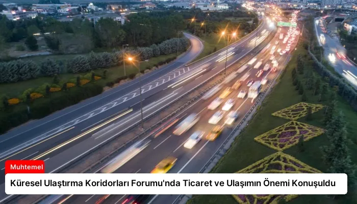 Küresel Ulaştırma Koridorları Forumu’nda Ticaret ve Ulaşımın Önemi Konuşuldu