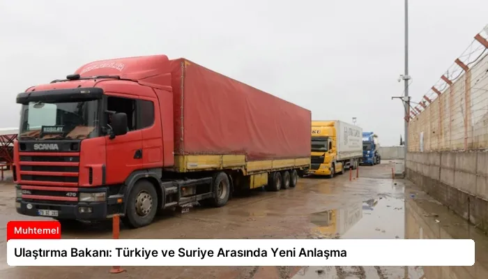 Ulaştırma Bakanı: Türkiye ve Suriye Arasında Yeni Anlaşma