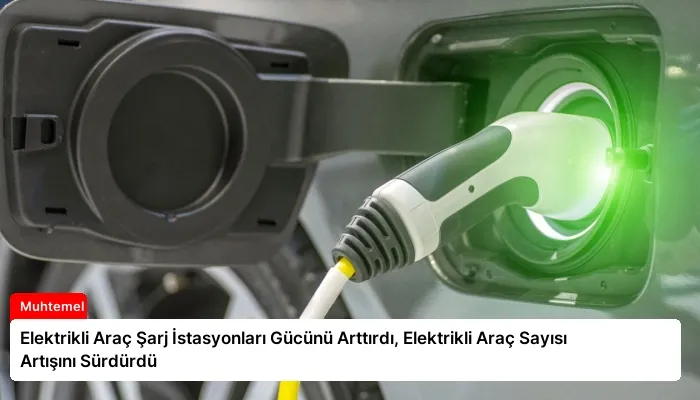 Elektrikli Araç Şarj İstasyonları Gücünü Arttırdı, Elektrikli Araç Sayısı Artışını Sürdürdü