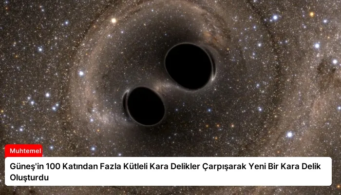 Güneş’in 100 Katından Fazla Kütleli Kara Delikler Çarpışarak Yeni Bir Kara Delik Oluşturdu