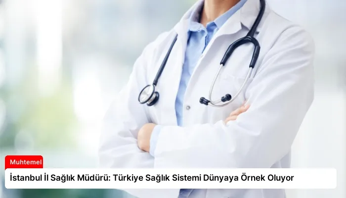 İstanbul İl Sağlık Müdürü: Türkiye Sağlık Sistemi Dünyaya Örnek Oluyor