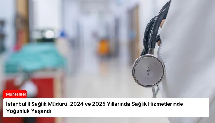 İstanbul İl Sağlık Müdürü: 2024 ve 2025 Yıllarında Sağlık Hizmetlerinde Yoğunluk Yaşandı