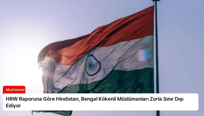 HRW Raporuna Göre Hindistan, Bengal Kökenli Müslümanları Zorla Sınır Dışı Ediyor