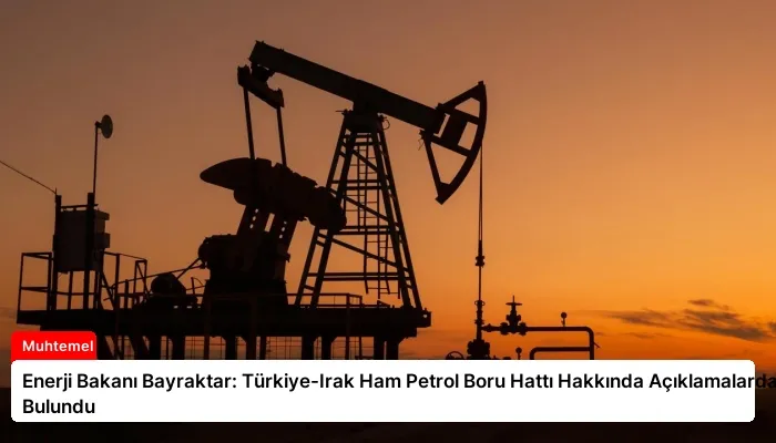 Enerji Bakanı Bayraktar: Türkiye-Irak Ham Petrol Boru Hattı Hakkında Açıklamalarda Bulundu