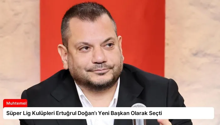 Süper Lig Kulüpleri Ertuğrul Doğan’ı Yeni Başkan Olarak Seçti