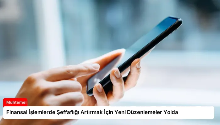 Finansal İşlemlerde Şeffaflığı Artırmak İçin Yeni Düzenlemeler Yolda