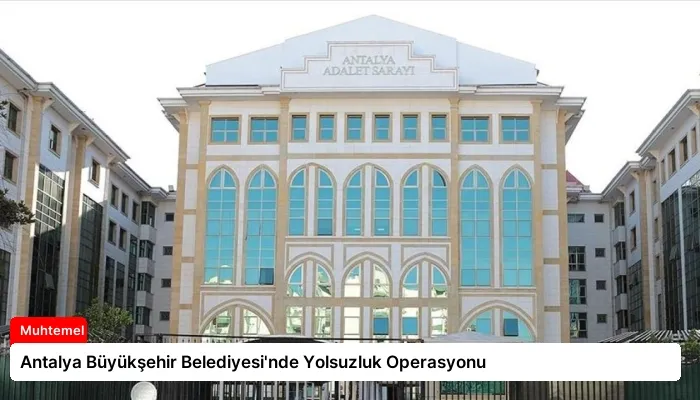 Antalya Büyükşehir Belediyesi’nde Yolsuzluk Operasyonu
