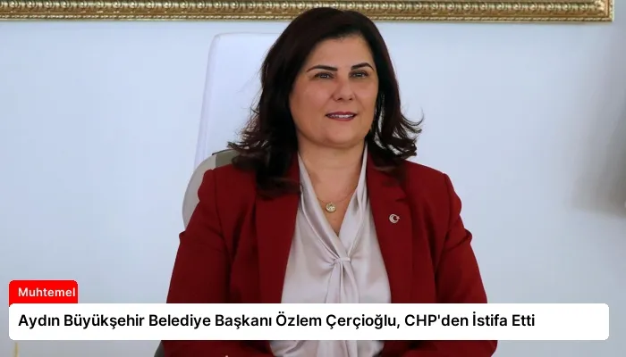 Aydın Büyükşehir Belediye Başkanı Özlem Çerçioğlu, CHP’den İstifa Etti
