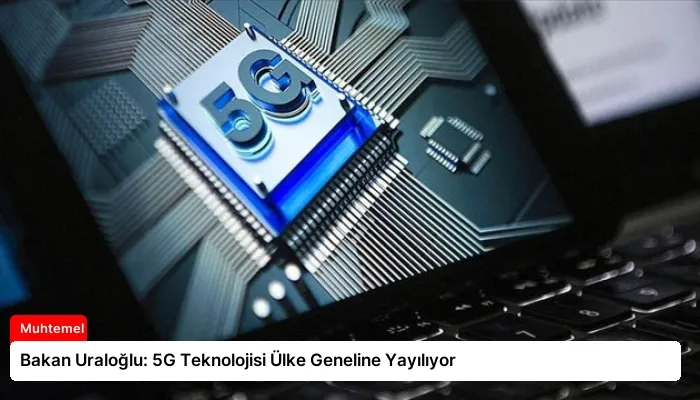 Bakan Uraloğlu: 5G Teknolojisi Ülke Geneline Yayılıyor