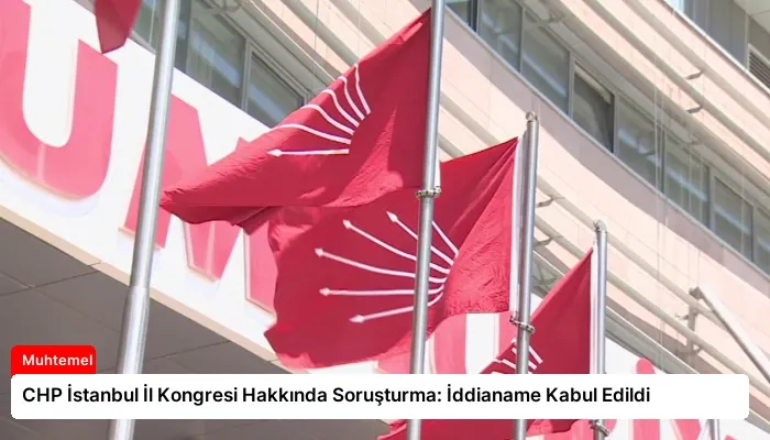CHP İstanbul İl Kongresi Hakkında Soruşturma: İddianame Kabul Edildi