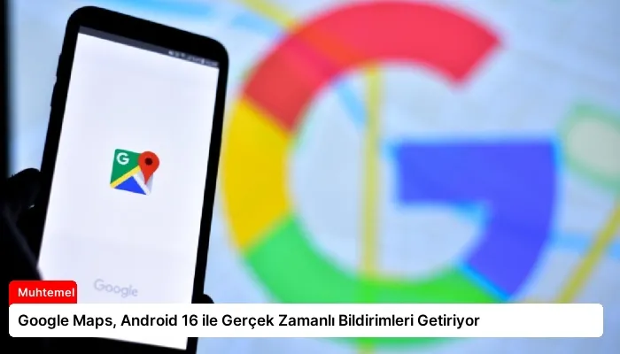 Google Maps, Android 16 ile Gerçek Zamanlı Bildirimleri Getiriyor
