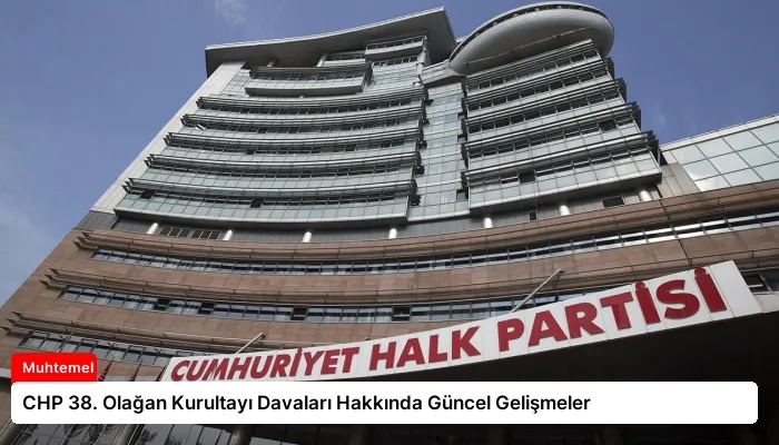 CHP 38. Olağan Kurultayı Davaları Hakkında Güncel Gelişmeler