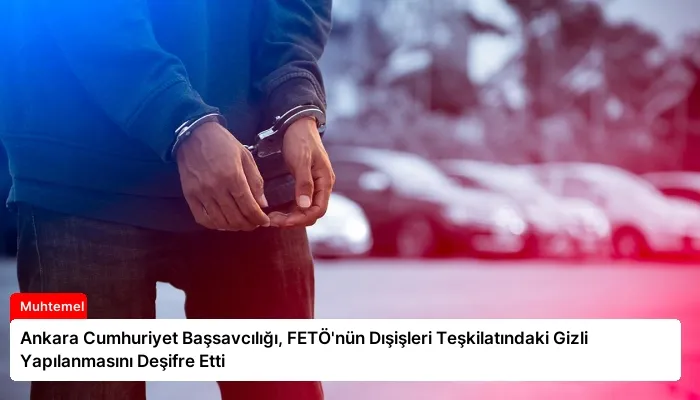 Ankara Cumhuriyet Başsavcılığı, FETÖ’nün Dışişleri Teşkilatındaki Gizli Yapılanmasını Deşifre Etti