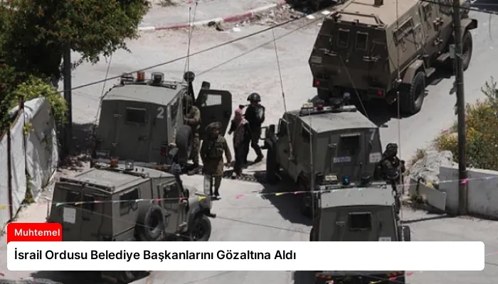 İsrail Ordusu Belediye Başkanlarını Gözaltına Aldı