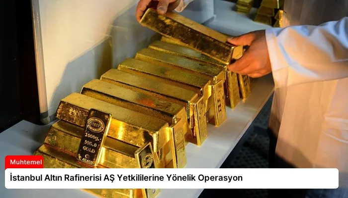 İstanbul Altın Rafinerisi AŞ Yetkililerine Yönelik Operasyon