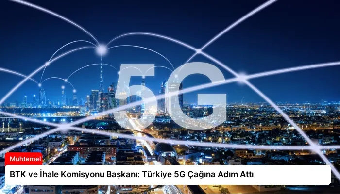 BTK ve İhale Komisyonu Başkanı: Türkiye 5G Çağına Adım Attı