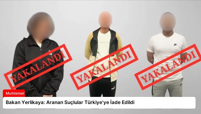 Bakan Yerlikaya: Aranan Suçlular Türkiye’ye İade Edildi