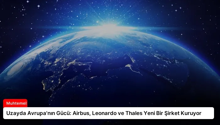 Uzayda Avrupa’nın Gücü: Airbus, Leonardo ve Thales Yeni Bir Şirket Kuruyor