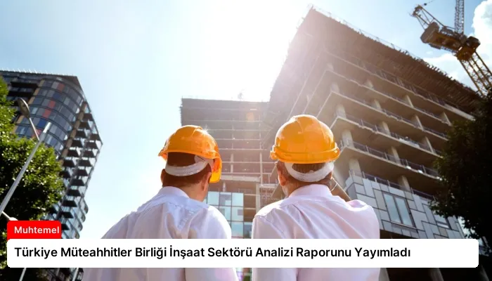Türkiye Müteahhitler Birliği İnşaat Sektörü Analizi Raporunu Yayımladı