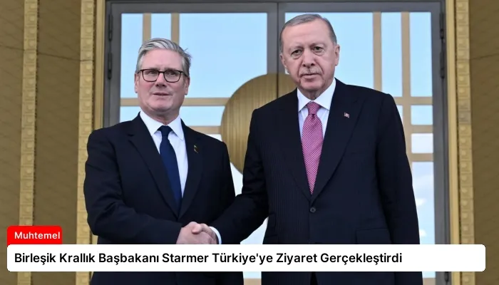 Birleşik Krallık Başbakanı Starmer Türkiye’ye Ziyaret Gerçekleştirdi