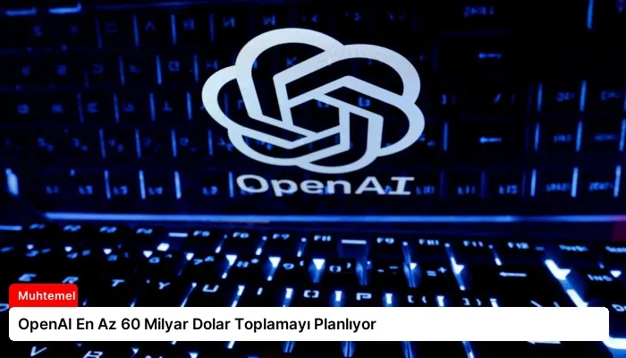 OpenAI En Az 60 Milyar Dolar Toplamayı Planlıyor