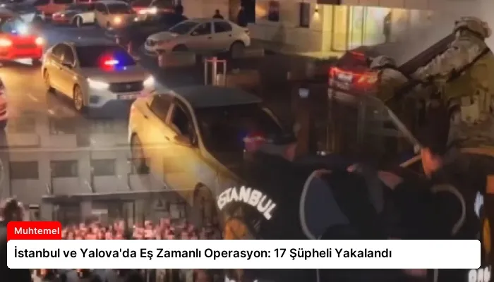 İstanbul ve Yalova’da Eş Zamanlı Operasyon: 17 Şüpheli Yakalandı