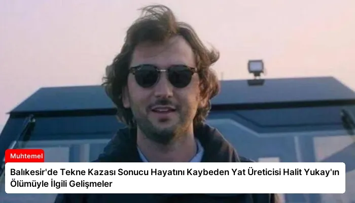 Balıkesir’de Tekne Kazası Sonucu Hayatını Kaybeden Yat Üreticisi Halit Yukay’ın Ölümüyle İlgili Gelişmeler