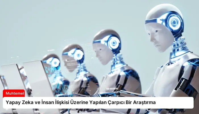 Yapay Zeka ve İnsan İlişkisi Üzerine Yapılan Çarpıcı Bir Araştırma