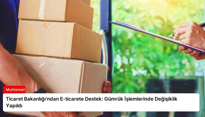 Ticaret Bakanlığı’ndan E-ticarete Destek: Gümrük İşlemlerinde Değişiklik Yapıldı