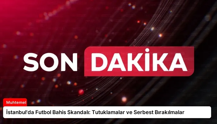 İstanbul’da Futbol Bahis Skandalı: Tutuklamalar ve Serbest Bırakılmalar
