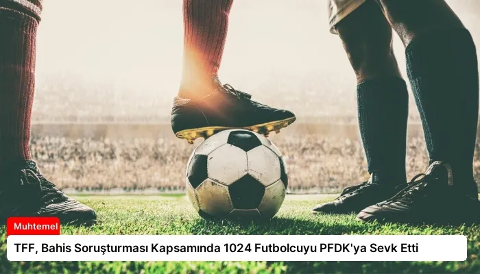 TFF, Bahis Soruşturması Kapsamında 1024 Futbolcuyu PFDK’ya Sevk Etti
