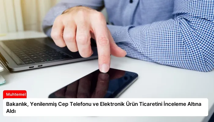 Bakanlık, Yenilenmiş Cep Telefonu ve Elektronik Ürün Ticaretini İnceleme Altına Aldı
