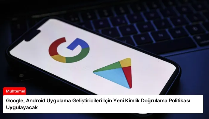 Google, Android Uygulama Geliştiricileri İçin Yeni Kimlik Doğrulama Politikası Uygulayacak