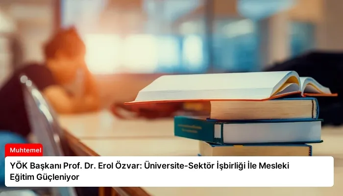 YÖK Başkanı Prof. Dr. Erol Özvar: Üniversite-Sektör İşbirliği İle Mesleki Eğitim Güçleniyor