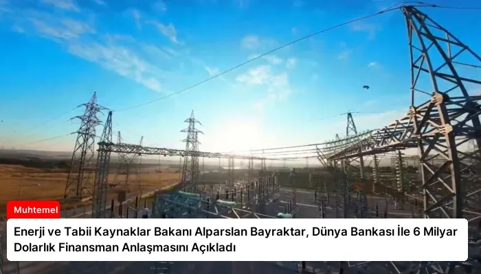 Enerji ve Tabii Kaynaklar Bakanı Alparslan Bayraktar, Dünya Bankası İle 6 Milyar Dolarlık Finansman Anlaşmasını Açıkladı