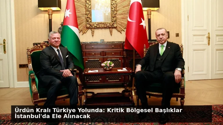 Ürdün Kralı Türkiye Yolunda: Kritik Bölgesel Başlıklar İstanbul’da Ele Alınacak