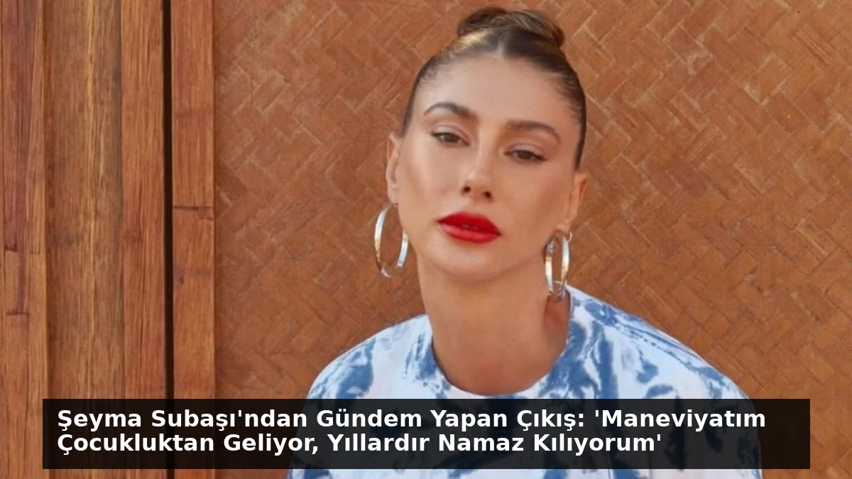 Şeyma Subaşı’ndan Gündem Yapan Çıkış: ‘Maneviyatım Çocukluktan Geliyor, Yıllardır Namaz Kılıyorum’