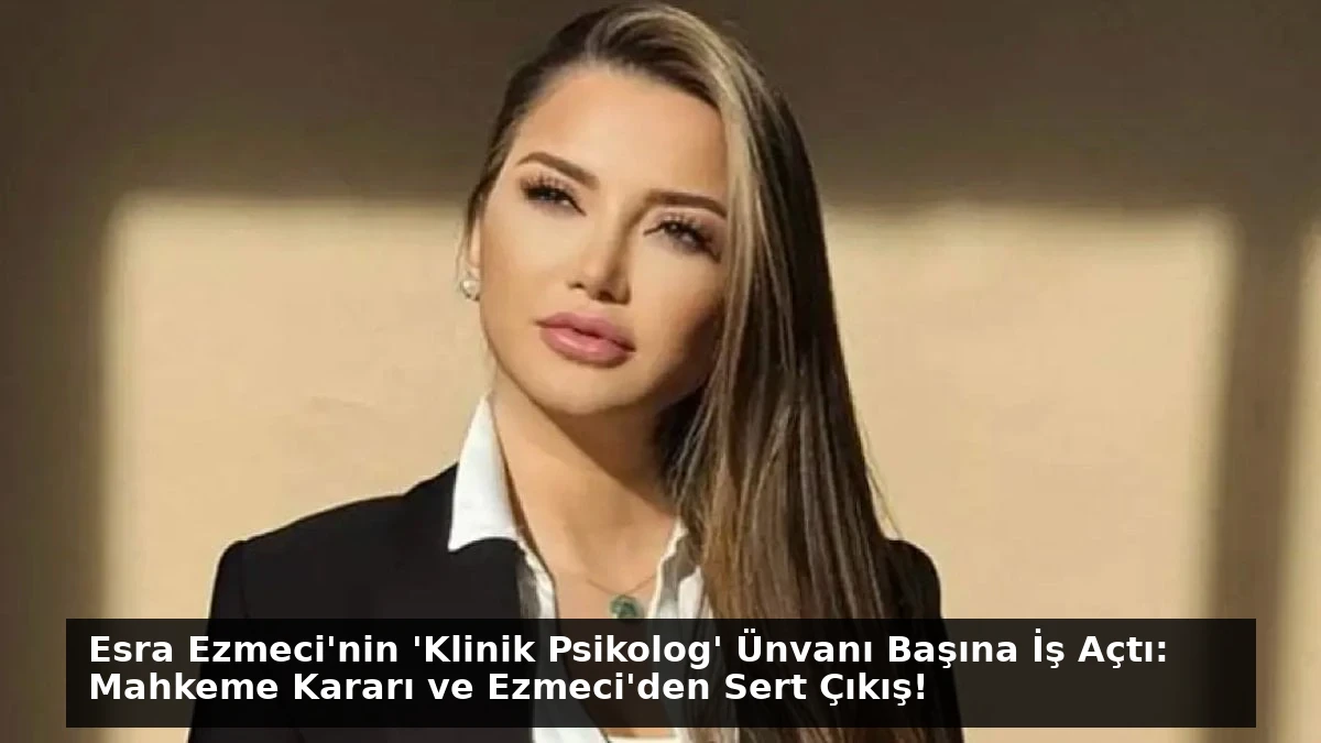 Esra Ezmeci’nin ‘Klinik Psikolog’ Ünvanı Başına İş Açtı: Mahkeme Kararı ve Ezmeci’den Sert Çıkış!