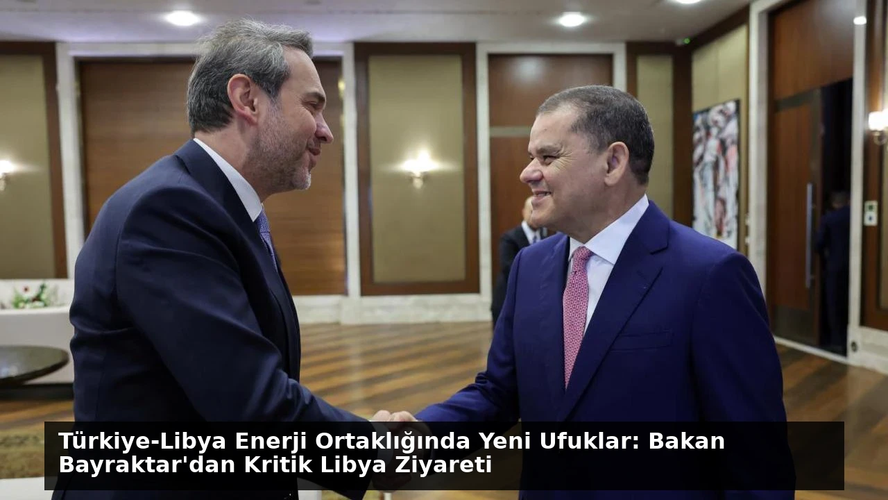 Türkiye-Libya Enerji Ortaklığında Yeni Ufuklar: Bakan Bayraktar’dan Kritik Libya Ziyareti
