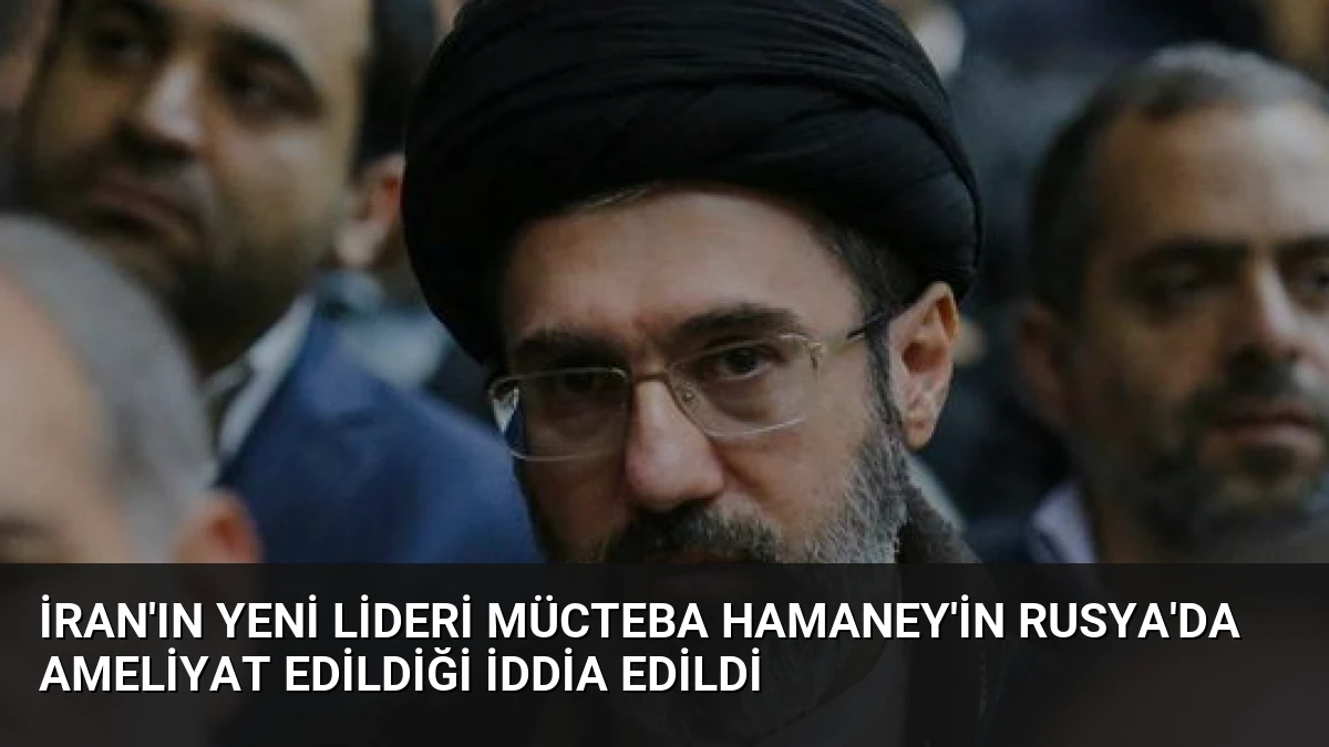 İran’ın Yeni Lideri Mücteba Hamaney’in Rusya’da Ameliyat Edildiği İddia Edildi