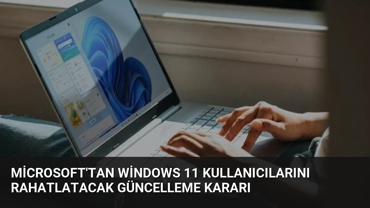 Microsoft’tan Windows 11 Kullanıcılarını Rahatlatacak Güncelleme Kararı
