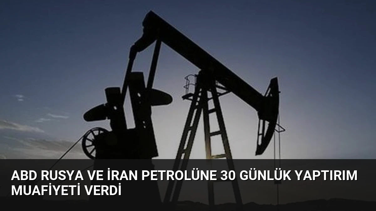 ABD Rusya ve İran Petrolüne 30 Günlük Yaptırım Muafiyeti Verdi