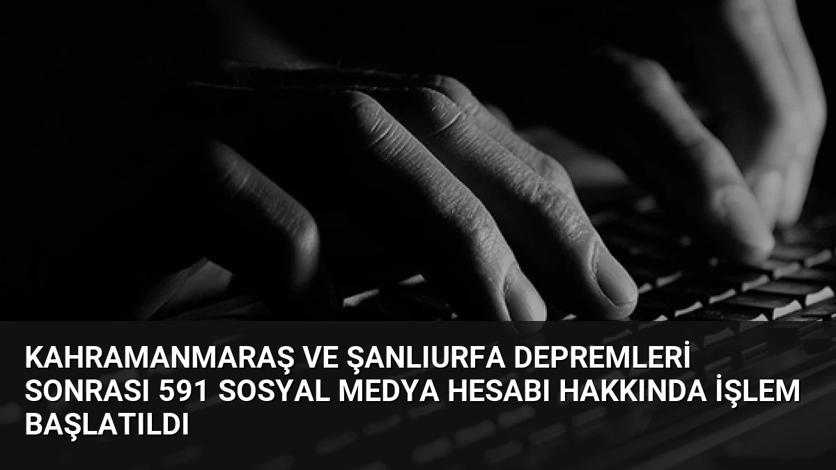 Kahramanmaraş ve Şanlıurfa Depremleri Sonrası 591 Sosyal Medya Hesabı Hakkında İşlem Başlatıldı